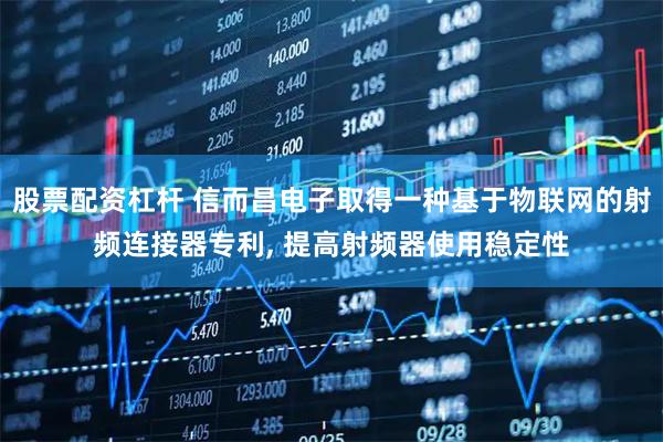 股票配资杠杆 信而昌电子取得一种基于物联网的射频连接器专利, 提高射频器使用稳定性