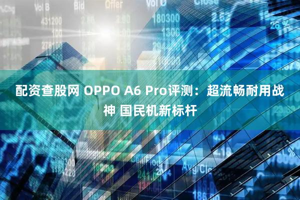 配资查股网 OPPO A6 Pro评测：超流畅耐用战神 国民机新标杆