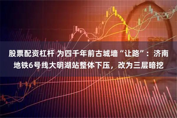 股票配资杠杆 为四千年前古城墙“让路”：济南地铁6号线大明湖站整体下压，改为三层暗挖