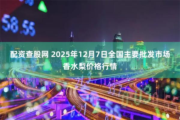配资查股网 2025年12月7日全国主要批发市场香水梨价格行情