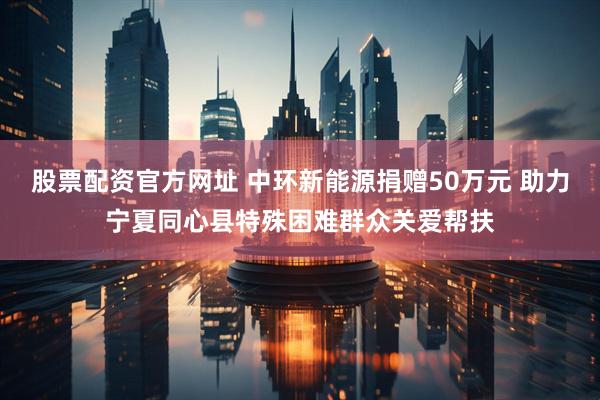 股票配资官方网址 中环新能源捐赠50万元 助力宁夏同心县特殊困难群众关爱帮扶
